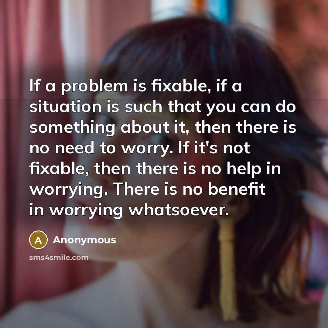“If a problem is fixable, if a situation is such that you can do something about it, then there is no need to worry. If it's not fixable, then there is no help in worrying. There is no benefit in worrying whatsoever.” quote by Anonymous