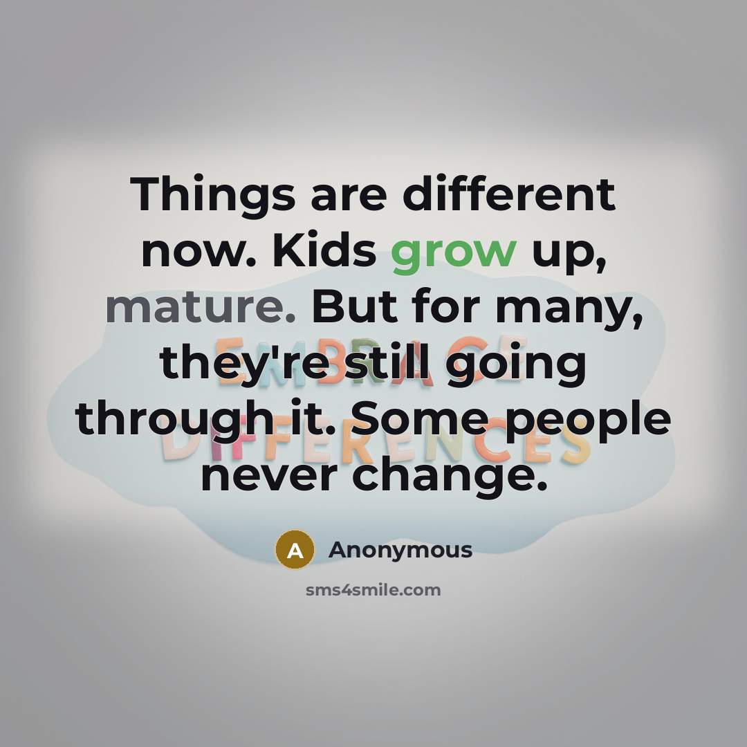 “Things are different now. Kids grow up, mature. But for many, they're still going through it. Some people never change.” quote by Anonymous