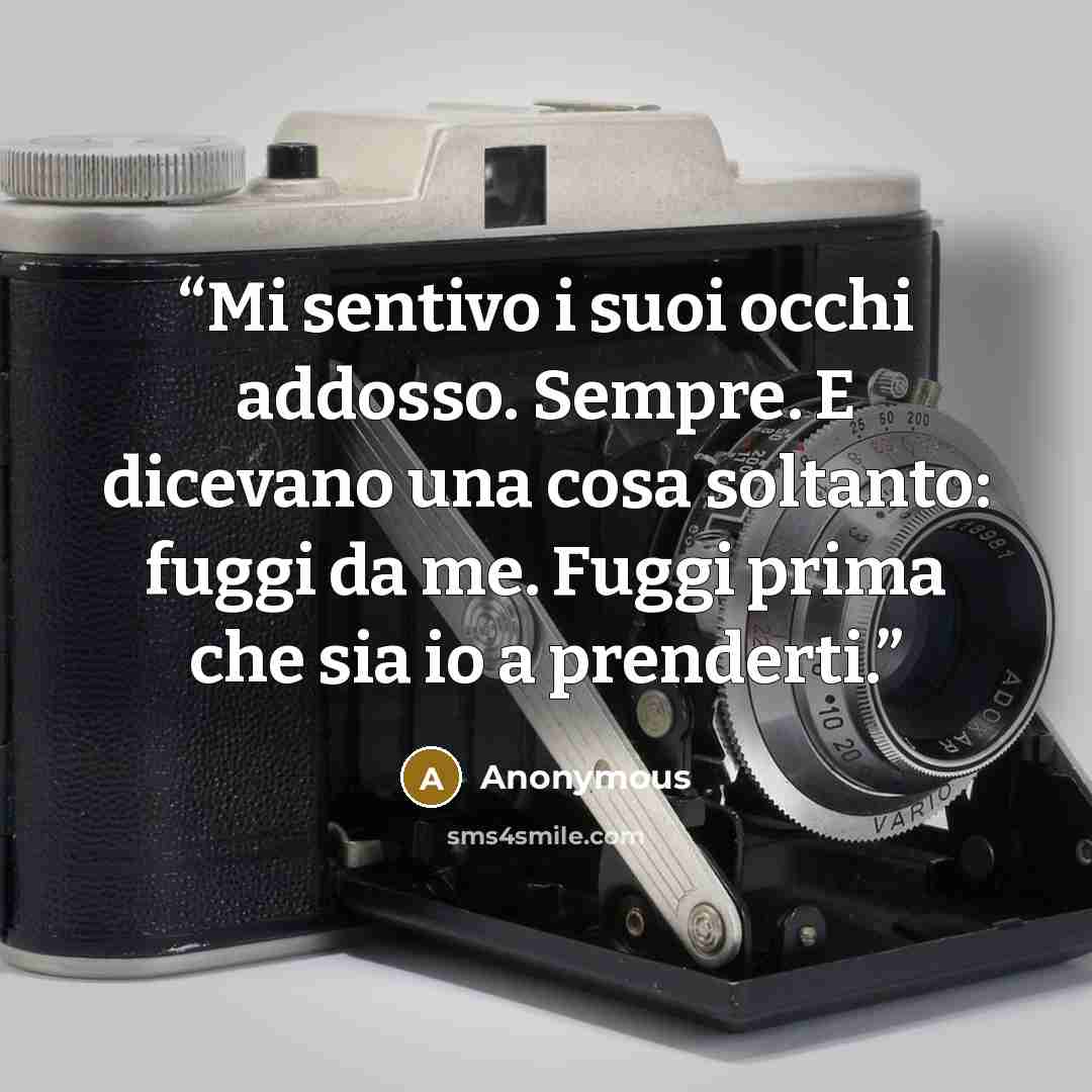 “Mi sentivo i suoi occhi addosso. Sempre. E dicevano una cosa soltanto: fuggi da me. Fuggi prima che sia io a prenderti.” quote by Anonymous