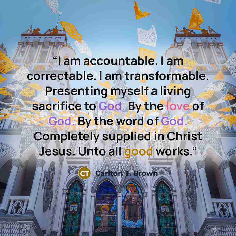 “I am accountable. I am correctable. I am transformable. Presenting myself a living sacrifice to God. By the love of God. By the word of God. Completely supplied in Christ Jesus. Unto all good works.” quote by Carlton T. Brown