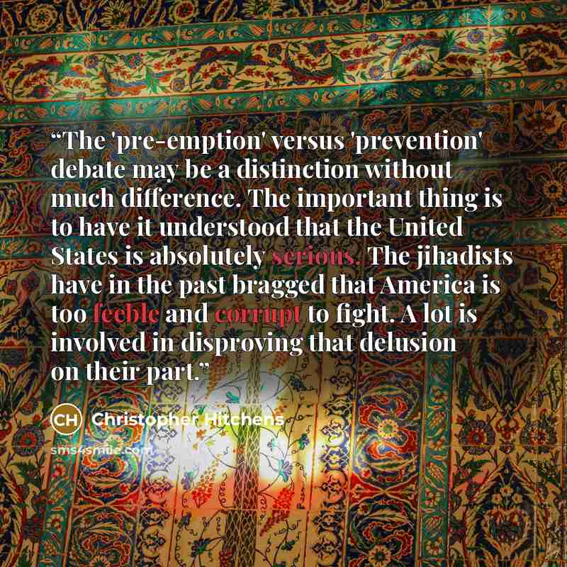 “The 'pre-emption' versus 'prevention' debate may be a distinction without much difference. The important thing is to have it understood that the United States is absolutely serious. The jihadists have in the past bragged that America is too feeble and corrupt to fight. A lot is involved in…” quote by Christopher Hitchens