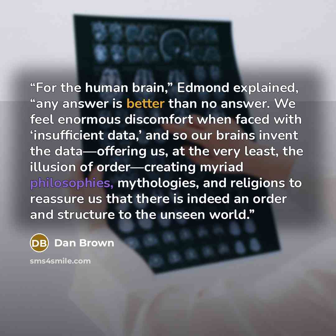 “For the human brain,” Edmond explained, “any answer is better than no answer. We feel enormous discomfort when faced with ‘insufficient data,’ and so our brains invent the data—offering us, at the very least, the illusion of order—creating myriad philosophies, mythologies, and religions to…” quote by Dan Brown