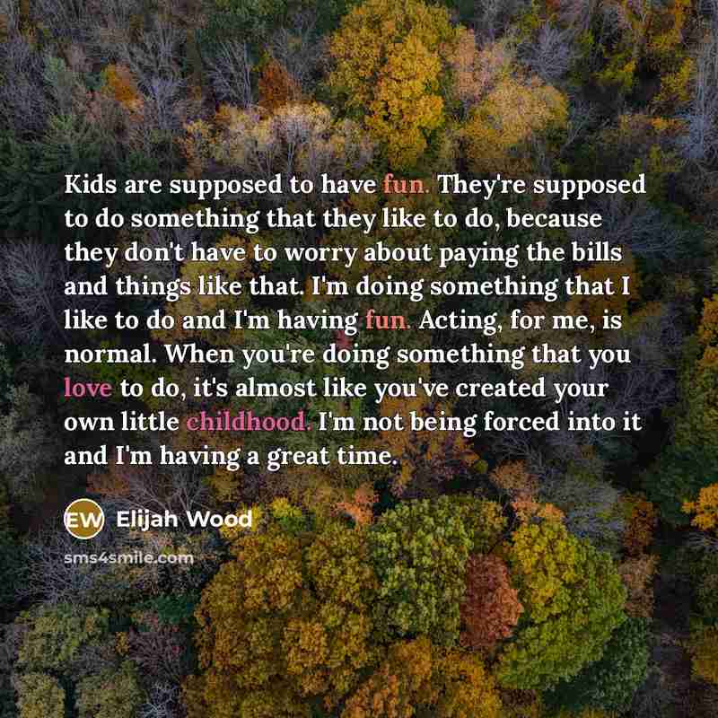 “Kids are supposed to have fun. They're supposed to do something that they like to do, because they don't have to worry about paying the bills and things like that. I'm doing something that I like to do and I'm having fun. Acting, for me, is normal. When you're doing something that you love to do…” quote by Elijah Wood