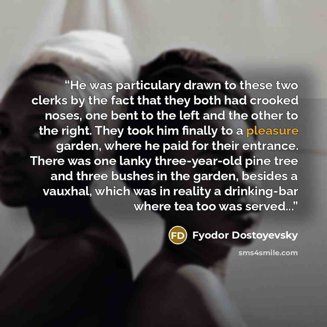 “He was particulary drawn to these two clerks by the fact that they both had crooked noses, one bent to the left and the other to the right. They took him finally to a pleasure garden, where he paid for their entrance. There was one lanky three-year-old pine tree and three bushes in the garden…” quote by Fyodor Dostoyevsky