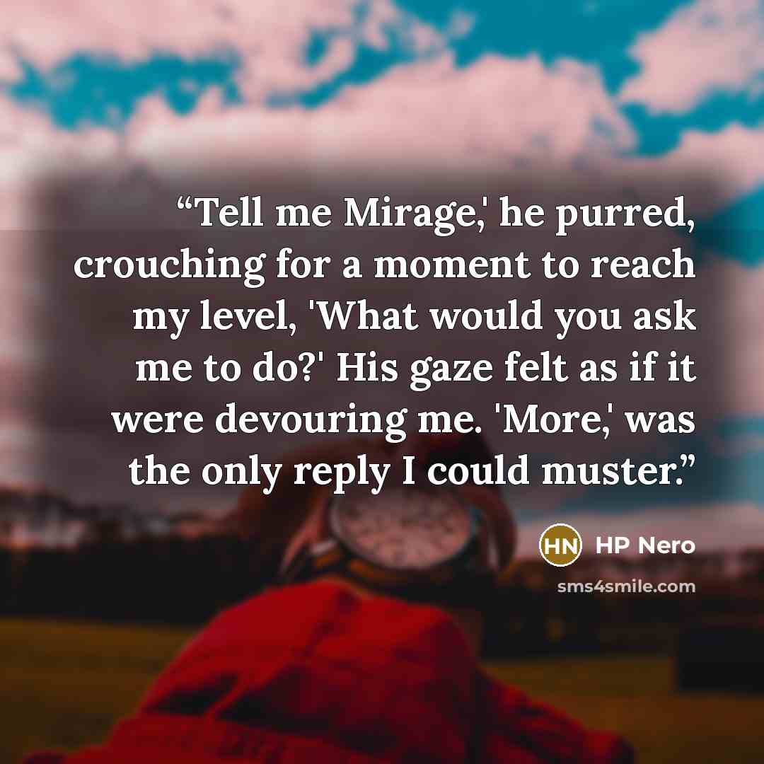 “Tell me Mirage,' he purred, crouching for a moment to reach my level, 'What would you ask me to do?' His gaze felt as if it were devouring me. 'More,' was the only reply I could muster.” quote by HP Nero