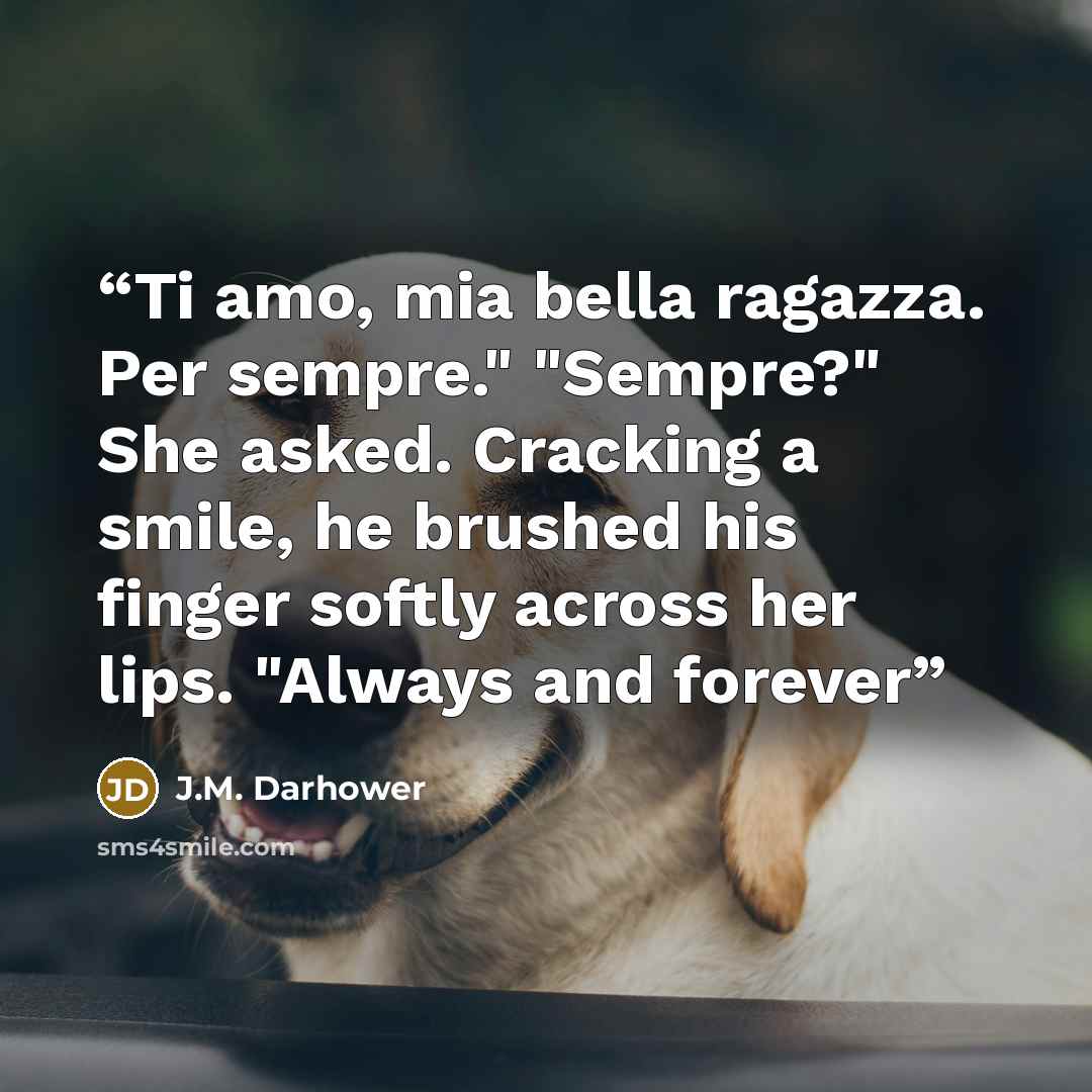 “Ti amo, mia bella ragazza. Per sempre." "Sempre?" She asked. Cracking a smile, he brushed his finger softly across her lips. "Always and forever” quote by J.M. Darhower