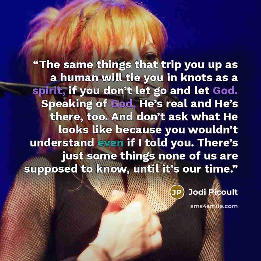 “The same things that trip you up as a human will tie you in knots as a spirit, if you don’t let go and let God. Speaking of God, He’s real and He’s there, too. And don’t ask what He looks like because you wouldn’t understand even if I told you. There’s just some things none of us are supposed to…” quote by Jodi Picoult