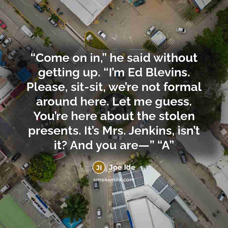“Come on in,” he said without getting up. “I’m Ed Blevins. Please, sit-sit, we’re not formal around here. Let me guess. You’re here about the stolen presents. It’s Mrs. Jenkins, isn’t it? And you are—” “A” quote by Joe Ide