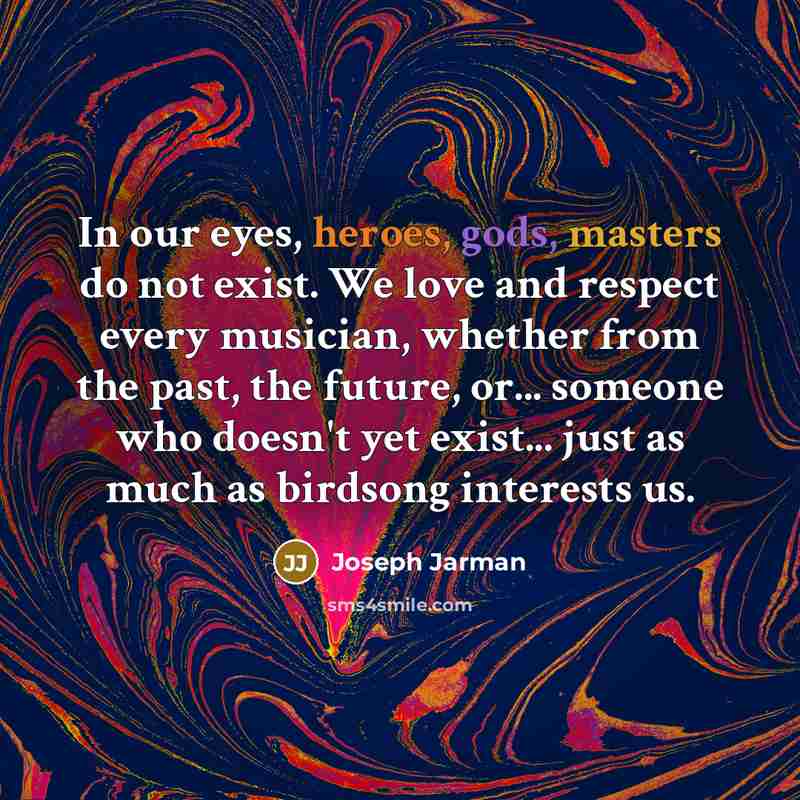 “In our eyes, heroes, gods, masters do not exist. We love and respect every musician, whether from the past, the future, or... someone who doesn't yet exist... just as much as birdsong interests us.” quote by Joseph Jarman