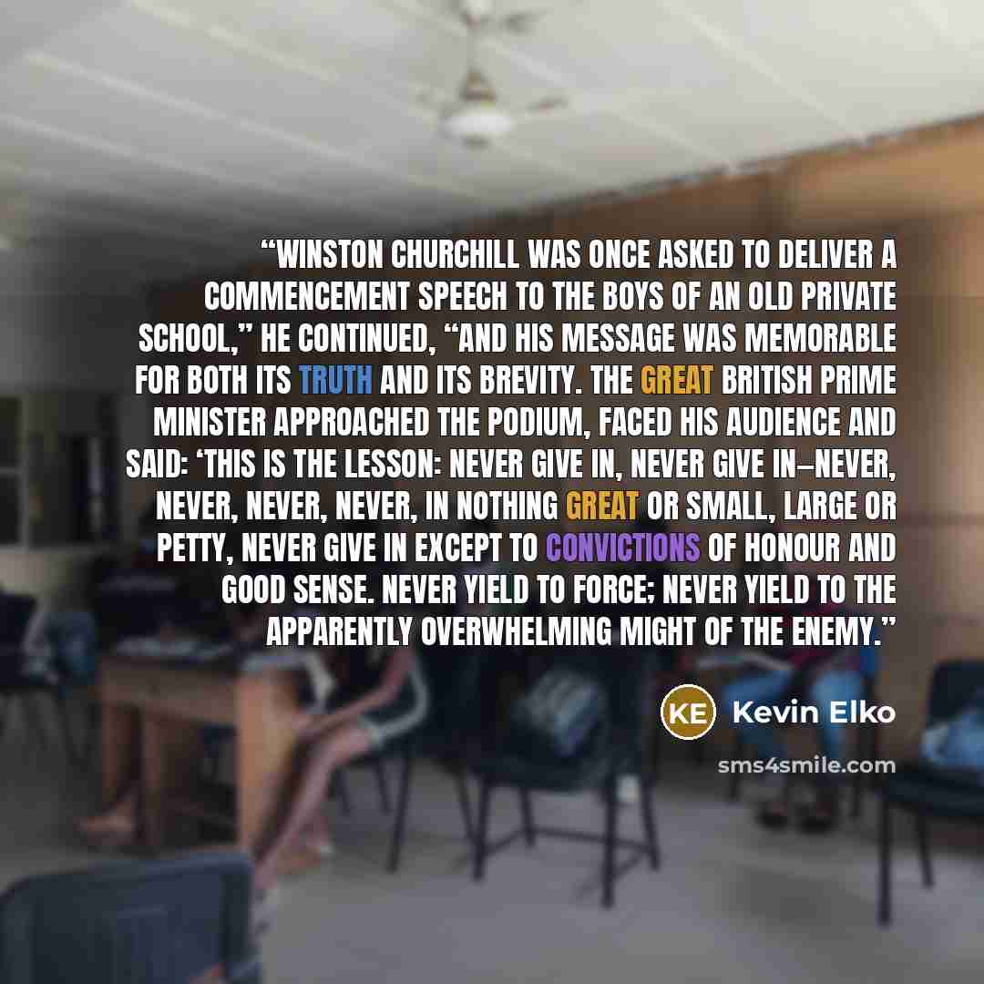 “Winston Churchill was once asked to deliver a commencement speech to the boys of an old private school,” he continued, “and his message was memorable for both its truth and its brevity. The great British prime minister approached the podium, faced his audience and said: ‘This is the lesson: never…” quote by Kevin Elko