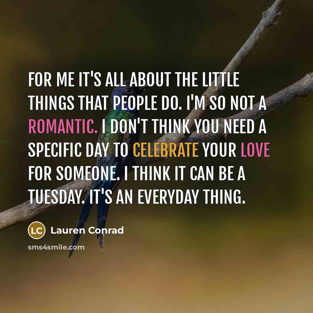 “For me it's all about the little things that people do. I'm so not a romantic. I don't think you need a specific day to celebrate your love for someone. I think it can be a Tuesday. It's an everyday thing.” quote by Lauren Conrad