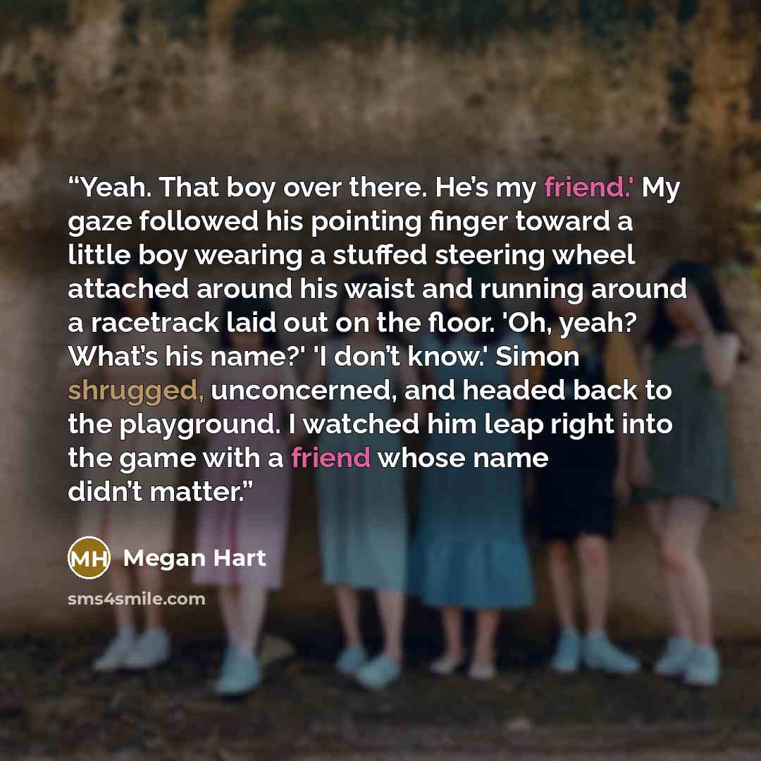 “Yeah. That boy over there. He’s my friend.' My gaze followed his pointing finger toward a little boy wearing a stuffed steering wheel attached around his waist and running around a racetrack laid out on the floor. 'Oh, yeah? What’s his name?' 'I don’t know.' Simon shrugged, unconcerned, and headed…” quote by Megan Hart