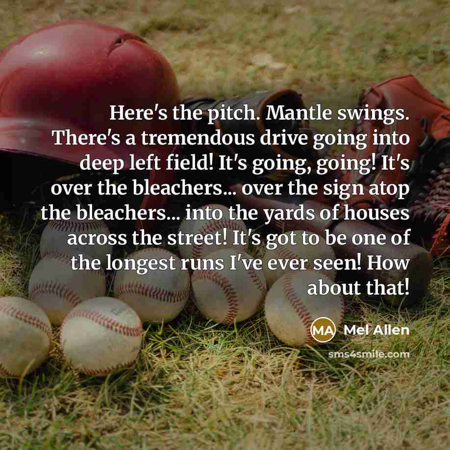 “Here's the pitch. Mantle swings. There's a tremendous drive going into deep left field! It's going, going! It's over the bleachers... over the sign atop the bleachers... into the yards of houses across the street! It's got to be one of the longest runs I've ever seen! How about that!” quote by Mel Allen