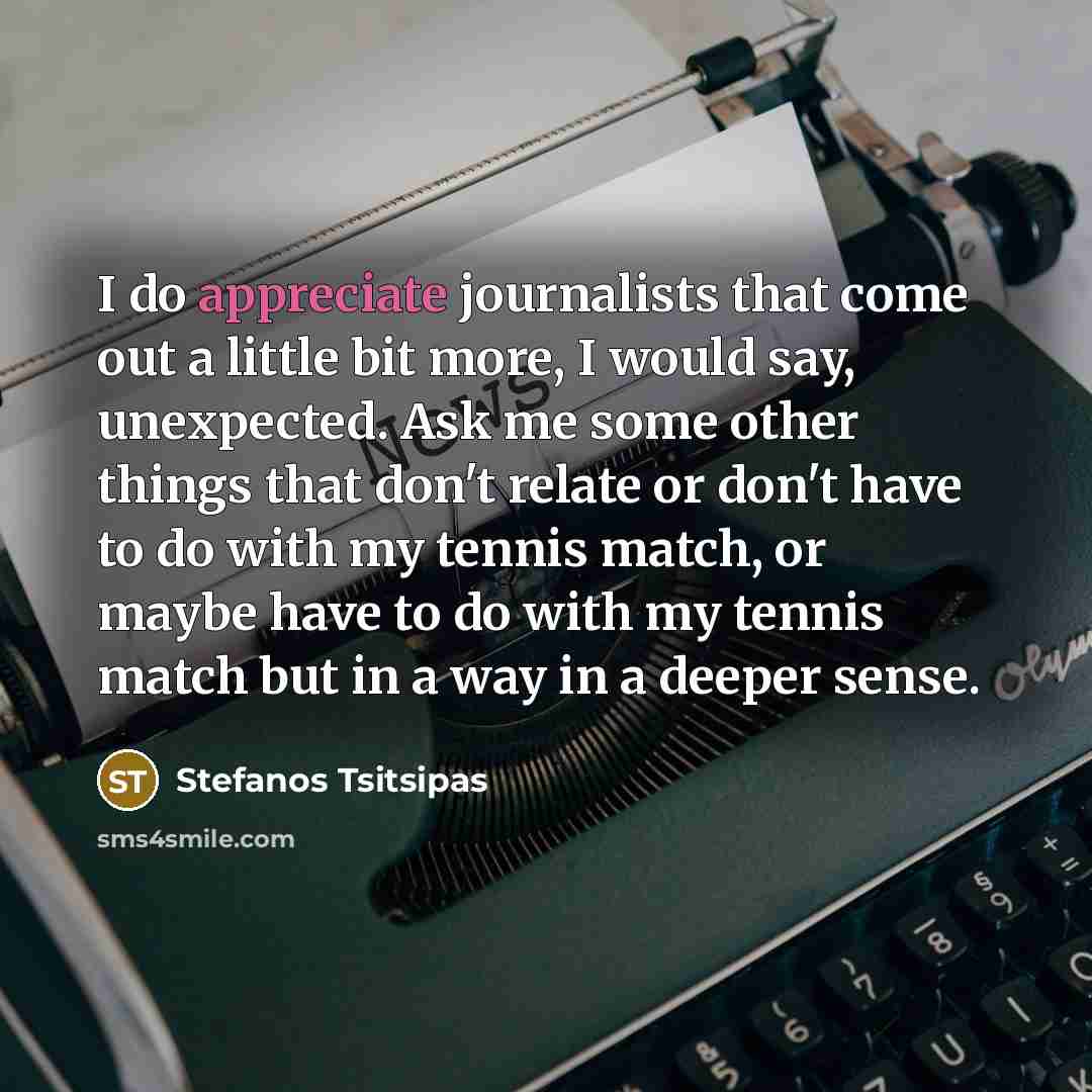 “I do appreciate journalists that come out a little bit more, I would say, unexpected. Ask me some other things that don't relate or don't have to do with my tennis match, or maybe have to do with my tennis match but in a way in a deeper sense.” quote by Stefanos Tsitsipas