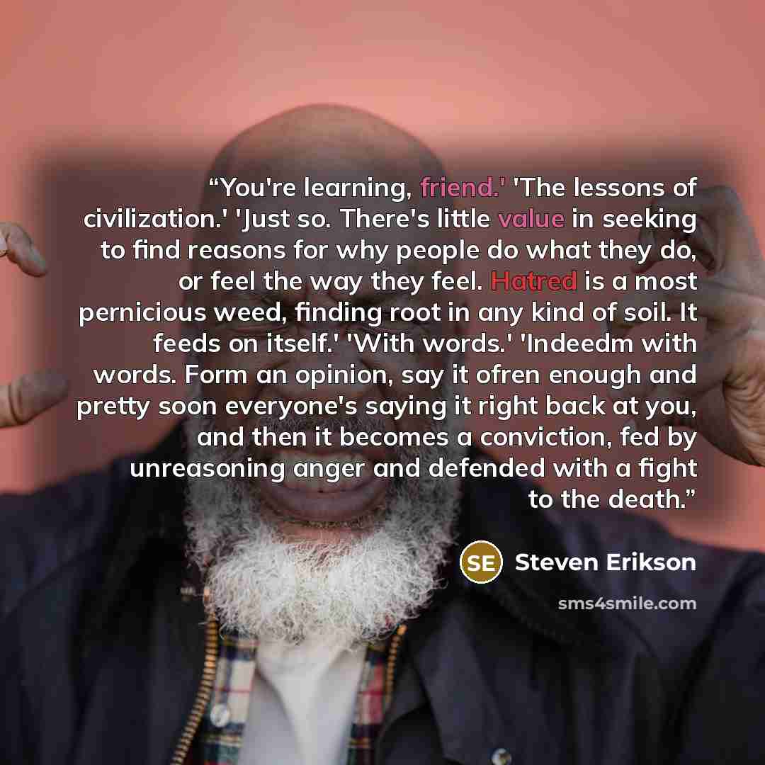 “You're learning, friend.' 'The lessons of civilization.' 'Just so. There's little value in seeking to find reasons for why people do what they do, or feel the way they feel. Hatred is a most pernicious weed, finding root in any kind of soil. It feeds on itself.' 'With words.' 'Indeedm with words…” quote by Steven Erikson
