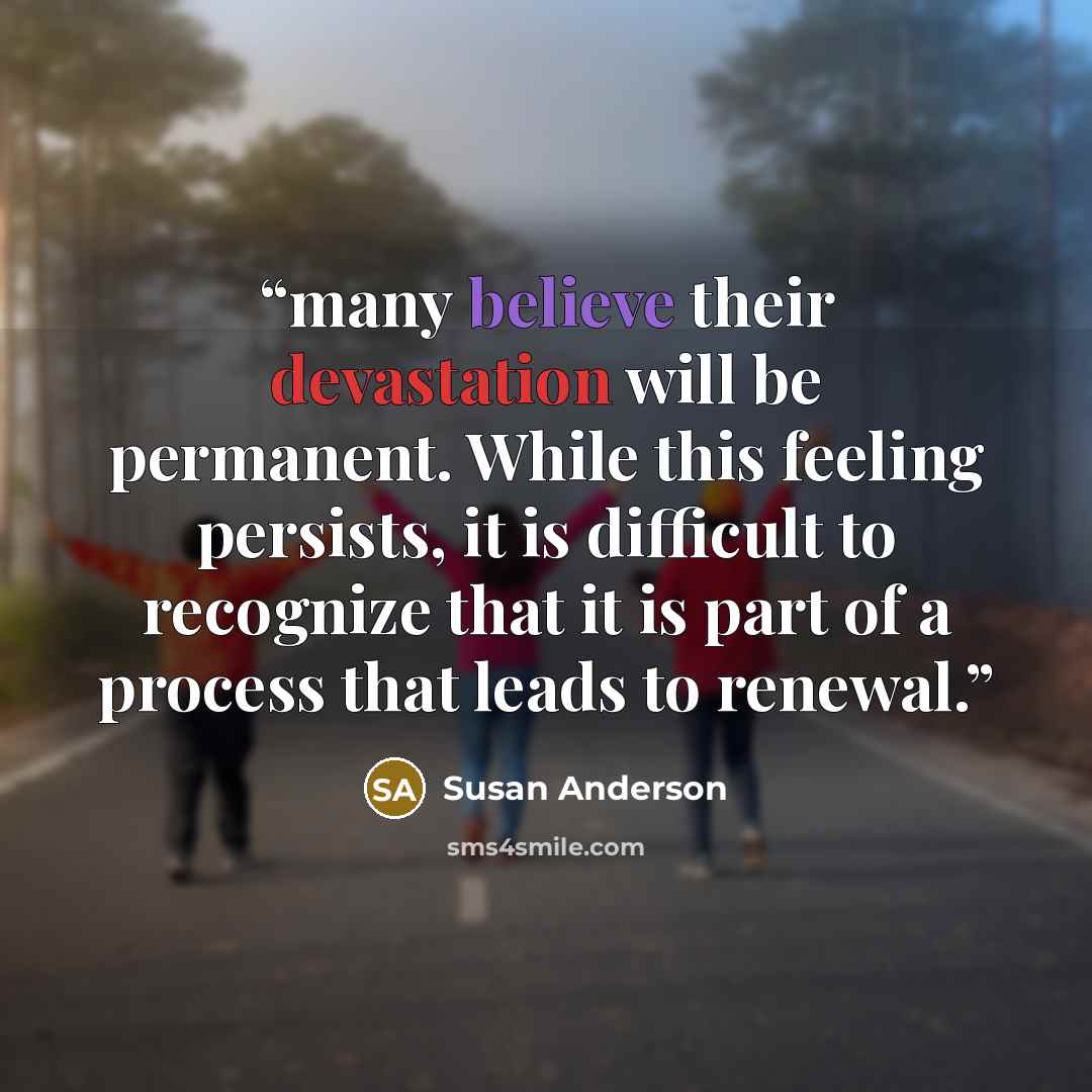 “many believe their devastation will be permanent. While this feeling persists, it is difficult to recognize that it is part of a process that leads to renewal.” quote by Susan Anderson