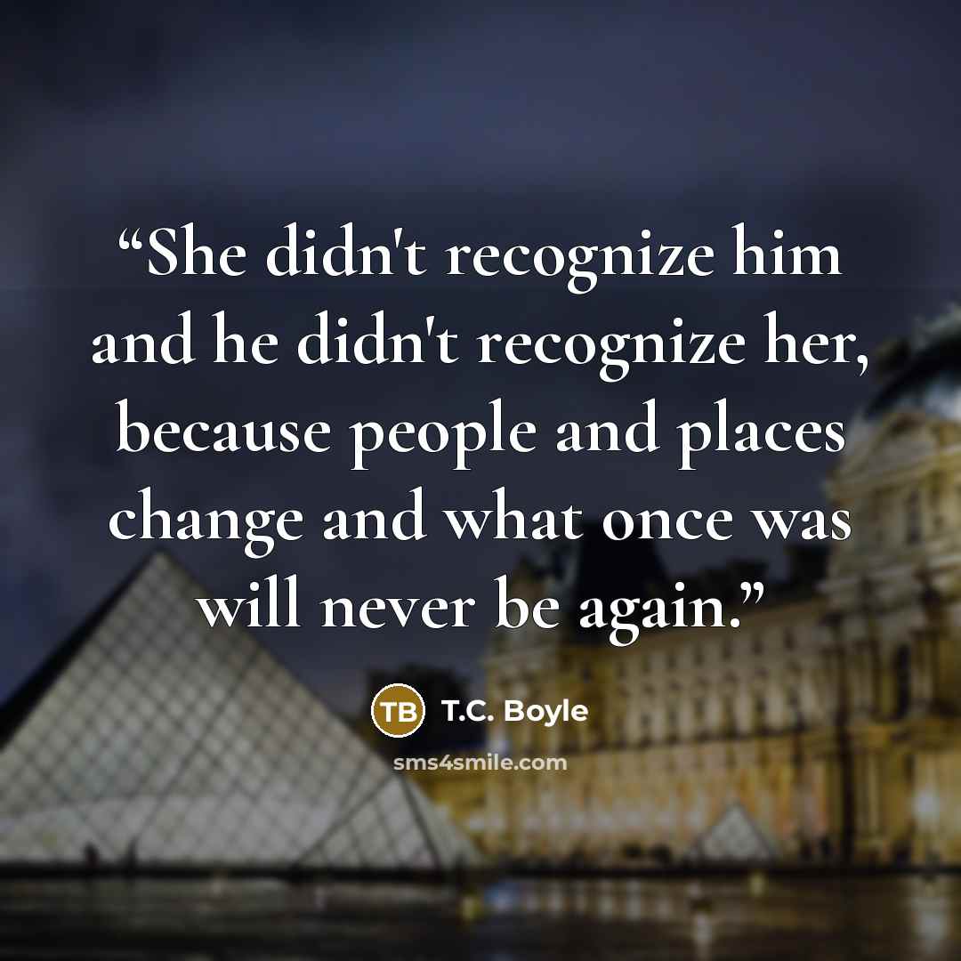 “She didn't recognize him and he didn't recognize her, because people and places change and what once was will never be again.” quote by T.C. Boyle