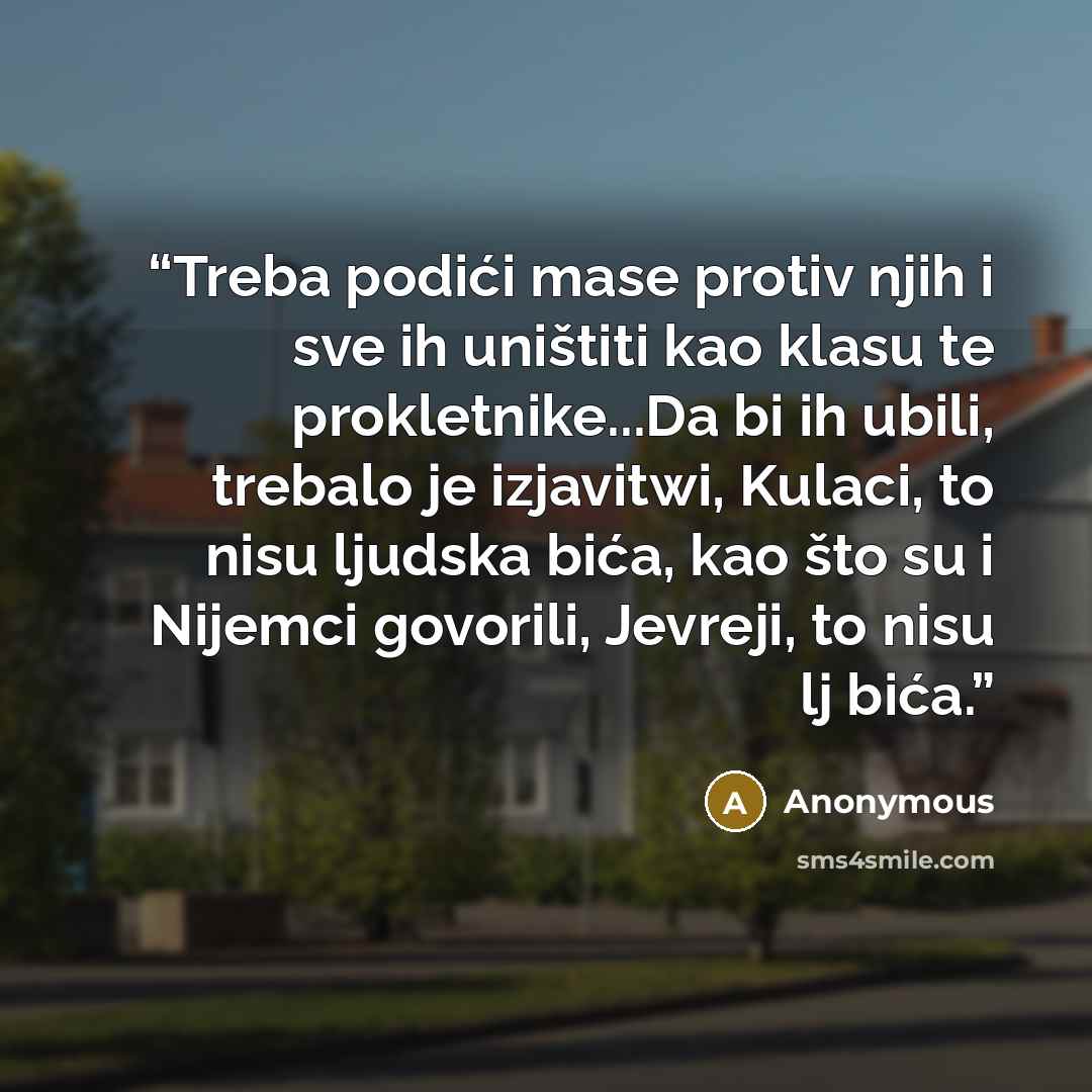 “Treba podići mase protiv njih i sve ih uništiti kao klasu te prokletnike...Da bi ih ubili, trebalo je izjavitwi, Kulaci, to nisu ljudska bića, kao što su i Nijemci govorili, Jevreji, to nisu lj bića.” quote by Anonymous