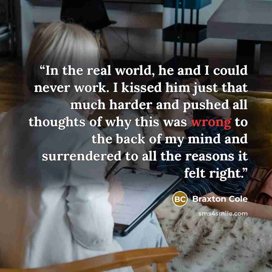“In the real world, he and I could never work. I kissed him just that much harder and pushed all thoughts of why this was wrong to the back of my mind and surrendered to all the reasons it felt right.” quote by Braxton Cole