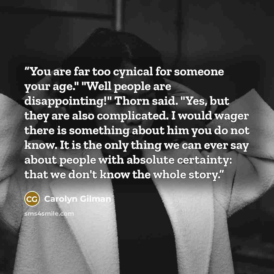 “You are far too cynical for someone your age." "Well people are disappointing!" Thorn said. "Yes, but they are also complicated. I would wager there is something about him you do not know. It is the only thing we can ever say about people with absolute certainty: that we don't know the whole story.” quote by Carolyn Gilman