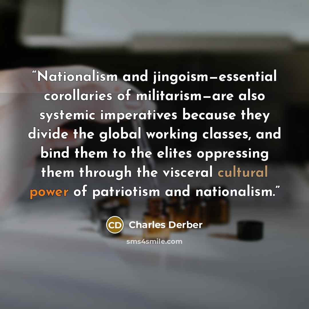 “Nationalism and jingoism—essential corollaries of militarism—are also systemic imperatives because they divide the global working classes, and bind them to the elites oppressing them through the visceral cultural power of patriotism and nationalism.” quote by Charles Derber