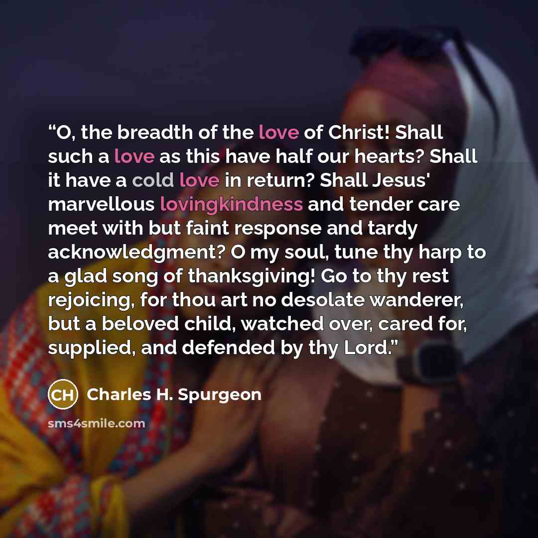 “O, the breadth of the love of Christ! Shall such a love as this have half our hearts? Shall it have a cold love in return? Shall Jesus' marvellous lovingkindness and tender care meet with but faint response and tardy acknowledgment? O my soul, tune thy harp to a glad song of thanksgiving! Go to…” quote by Charles H. Spurgeon