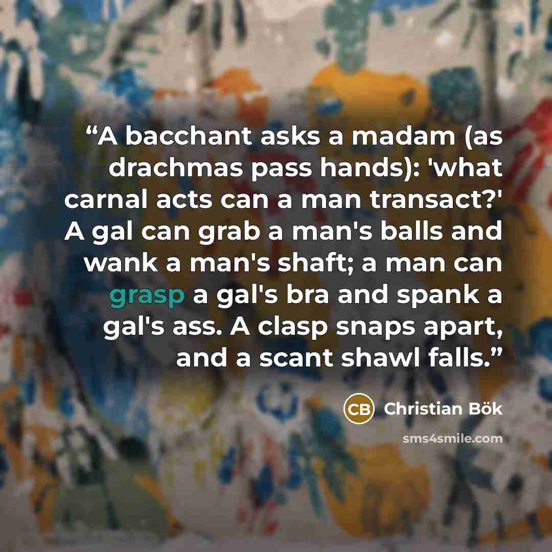 “A bacchant asks a madam (as drachmas pass hands): 'what carnal acts can a man transact?' A gal can grab a man's balls and wank a man's shaft; a man can grasp a gal's bra and spank a gal's ass. A clasp snaps apart, and a scant shawl falls.” quote by Christian Bök
