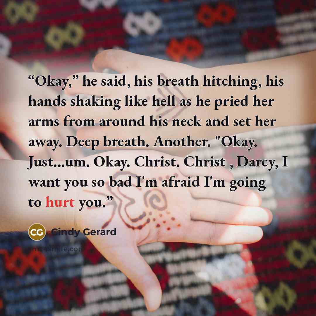 “Okay,” he said, his breath hitching, his hands shaking like hell as he pried her arms from around his neck and set her away. Deep breath. Another. "Okay. Just...um. Okay. Christ. Christ , Darcy, I want you so bad I'm afraid I'm going to hurt you.” quote by Cindy Gerard