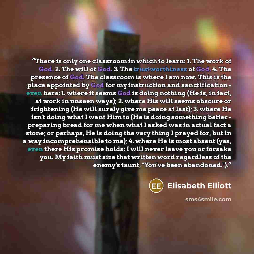 “There is only one classroom in which to learn: 1. The work of God. 2. The will of God. 3. The trustworthiness of God. 4. The presence of God. The classroom is where I am now. This is the place appointed by God for my instruction and sanctification - even here: 1. where it seems God is doing…” quote by Elisabeth Elliott