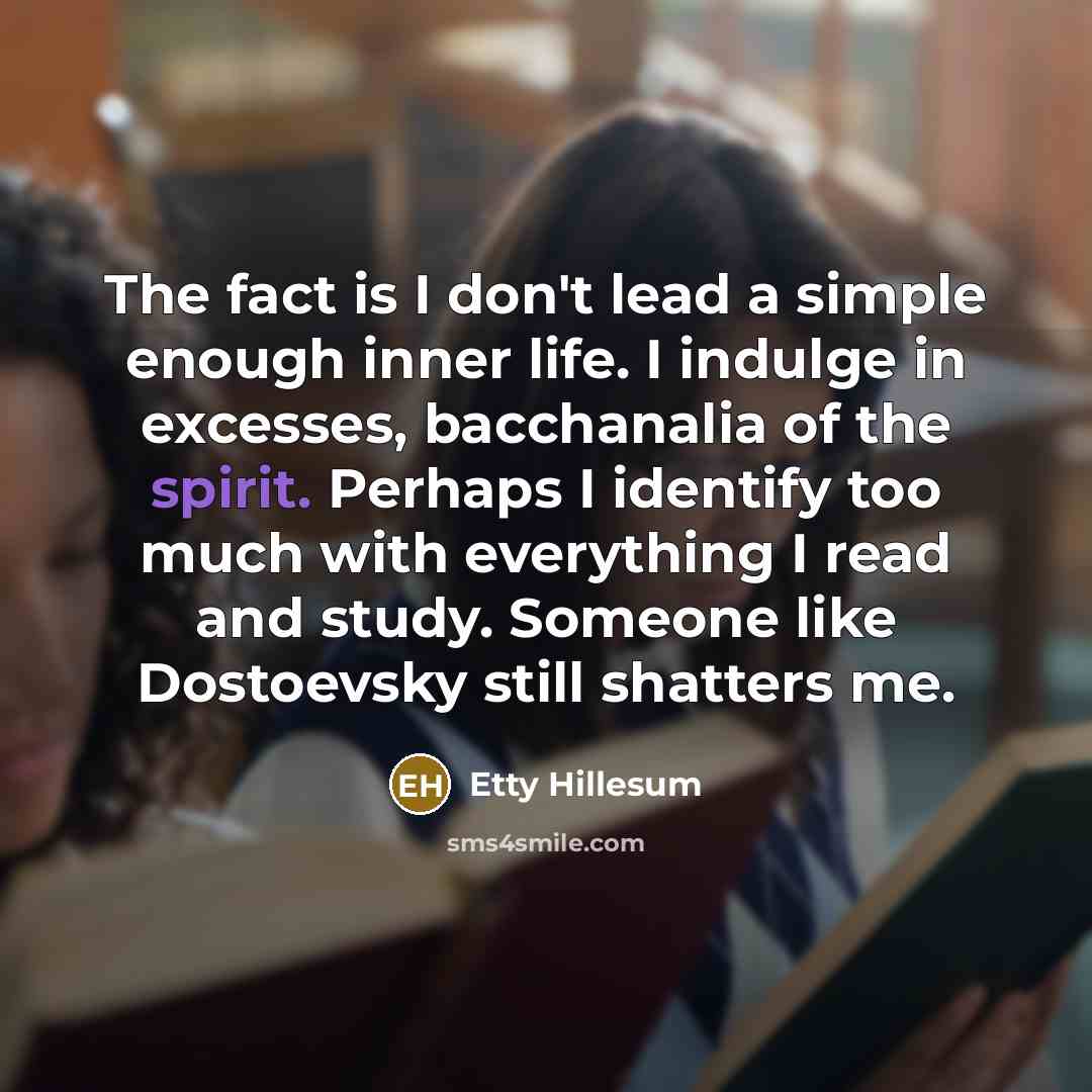 “The fact is I don't lead a simple enough inner life. I indulge in excesses, bacchanalia of the spirit. Perhaps I identify too much with everything I read and study. Someone like Dostoevsky still shatters me.” quote by Etty Hillesum