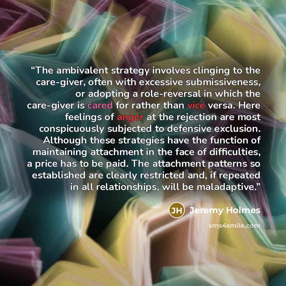 “The ambivalent strategy involves clinging to the care-giver, often with excessive submissiveness, or adopting a role-reversal in which the care-giver is cared for rather than vice versa. Here feelings of anger at the rejection are most conspicuously subjected to defensive exclusion. Although these…” quote by Jeremy Holmes