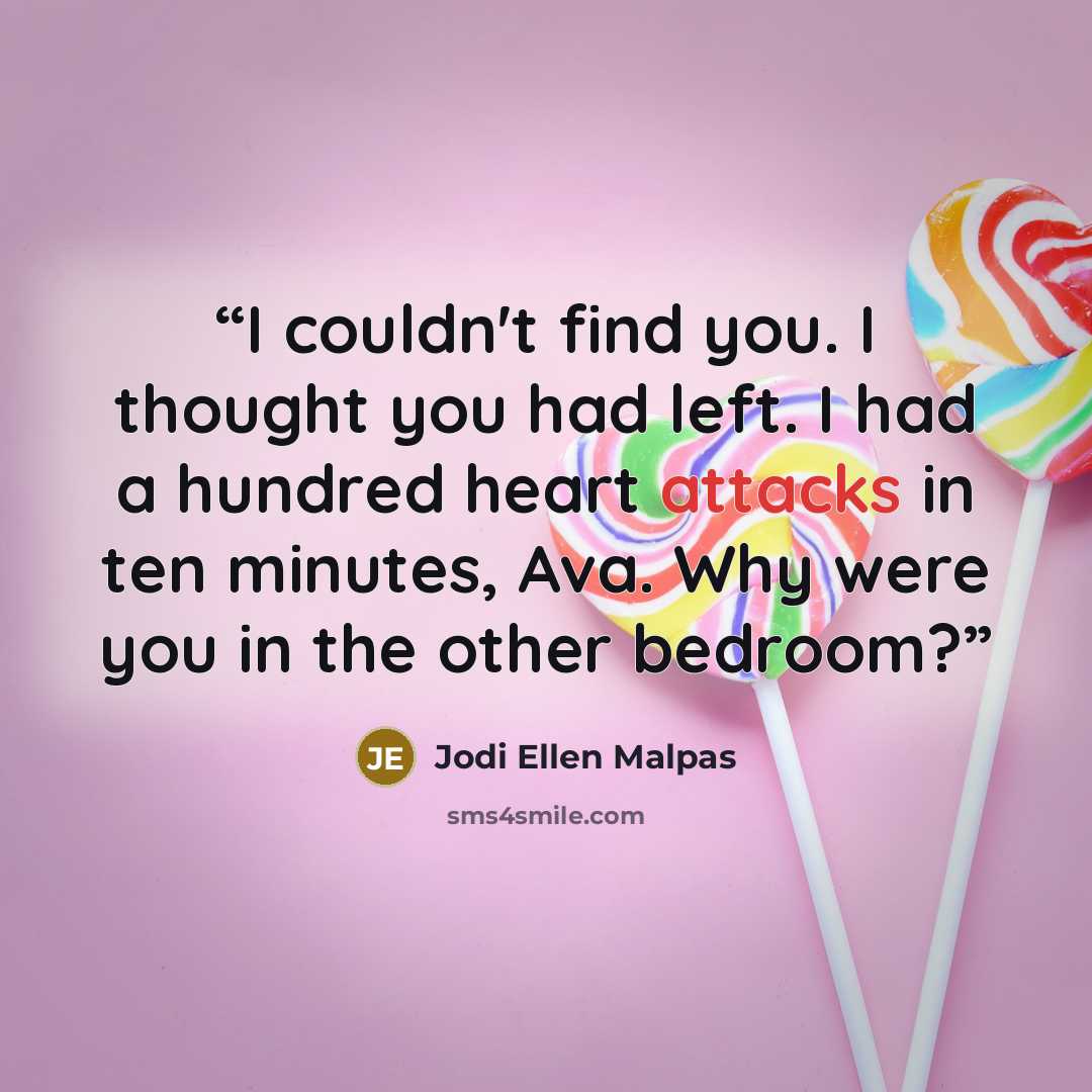 “I couldn't find you. I thought you had left. I had a hundred heart attacks in ten minutes, Ava. Why were you in the other bedroom?” quote by Jodi Ellen Malpas