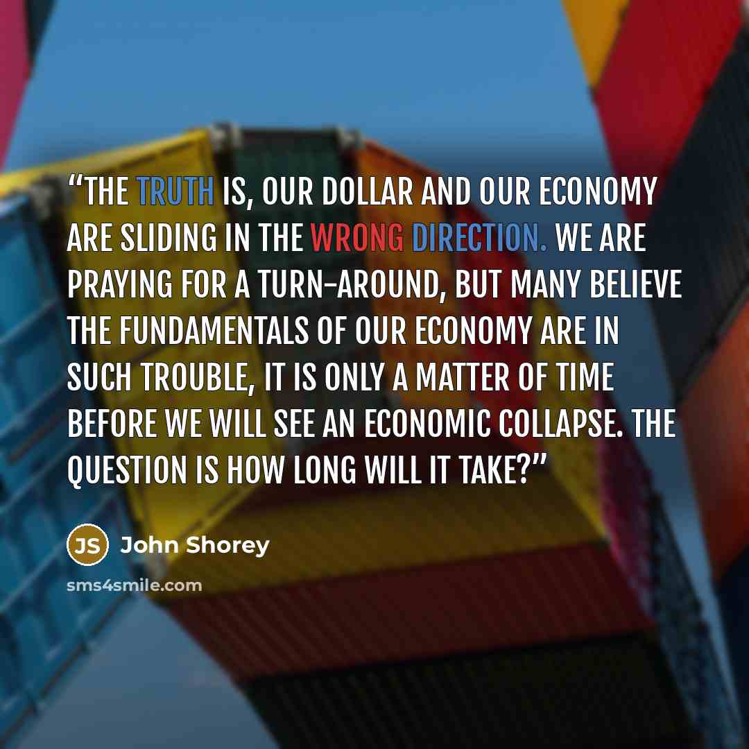 “The truth is, our dollar and our economy are sliding in the wrong direction. We are praying for a turn-around, but many believe the fundamentals of our economy are in such trouble, it is only a matter of time before we will see an economic collapse. The question is how long will it take?” quote by John Shorey