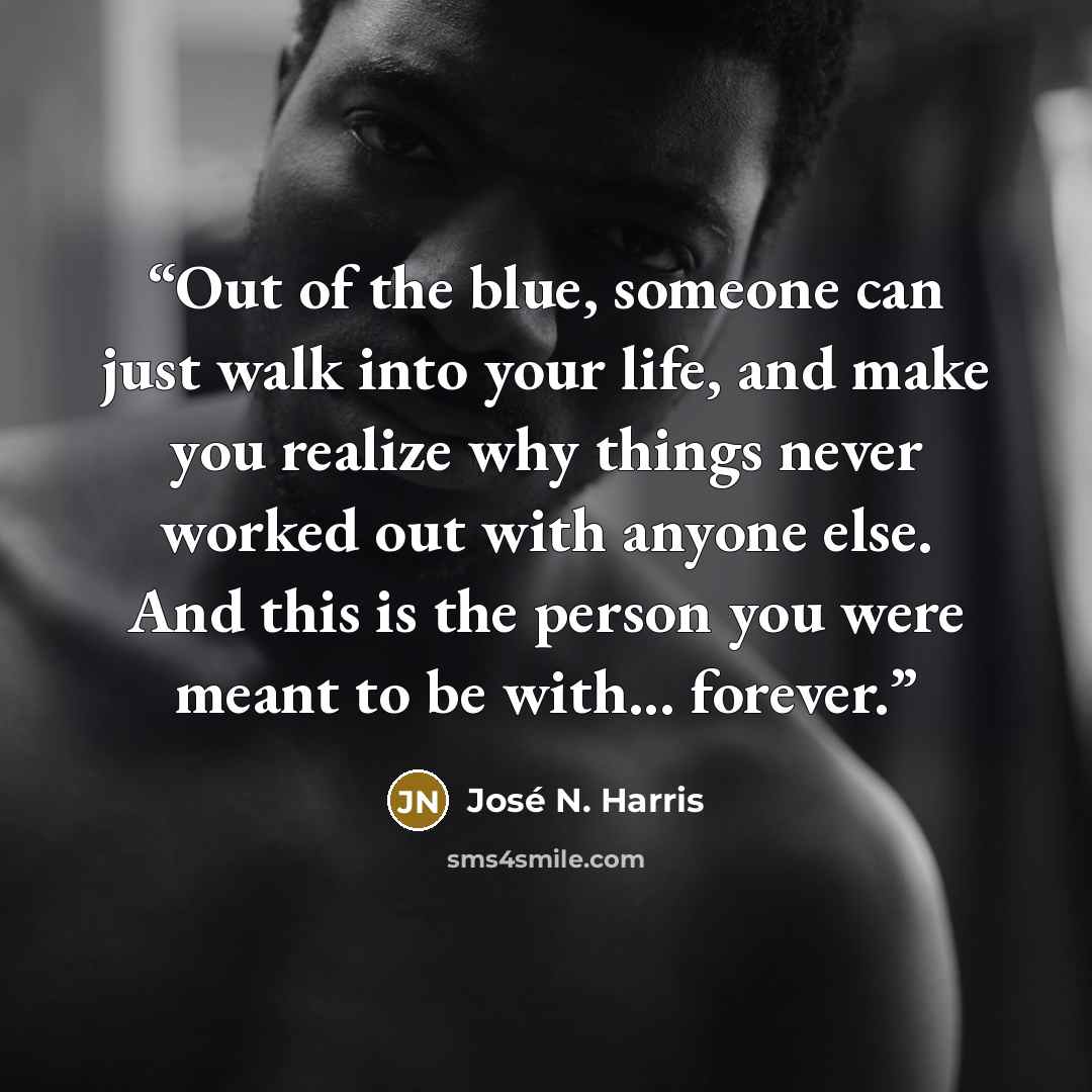 “Out of the blue, someone can just walk into your life, and make you realize why things never worked out with anyone else. And this is the person you were meant to be with... forever.” quote by José N. Harris