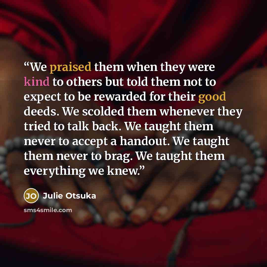 “We praised them when they were kind to others but told them not to expect to be rewarded for their good deeds. We scolded them whenever they tried to talk back. We taught them never to accept a handout. We taught them never to brag. We taught them everything we knew.” quote by Julie Otsuka