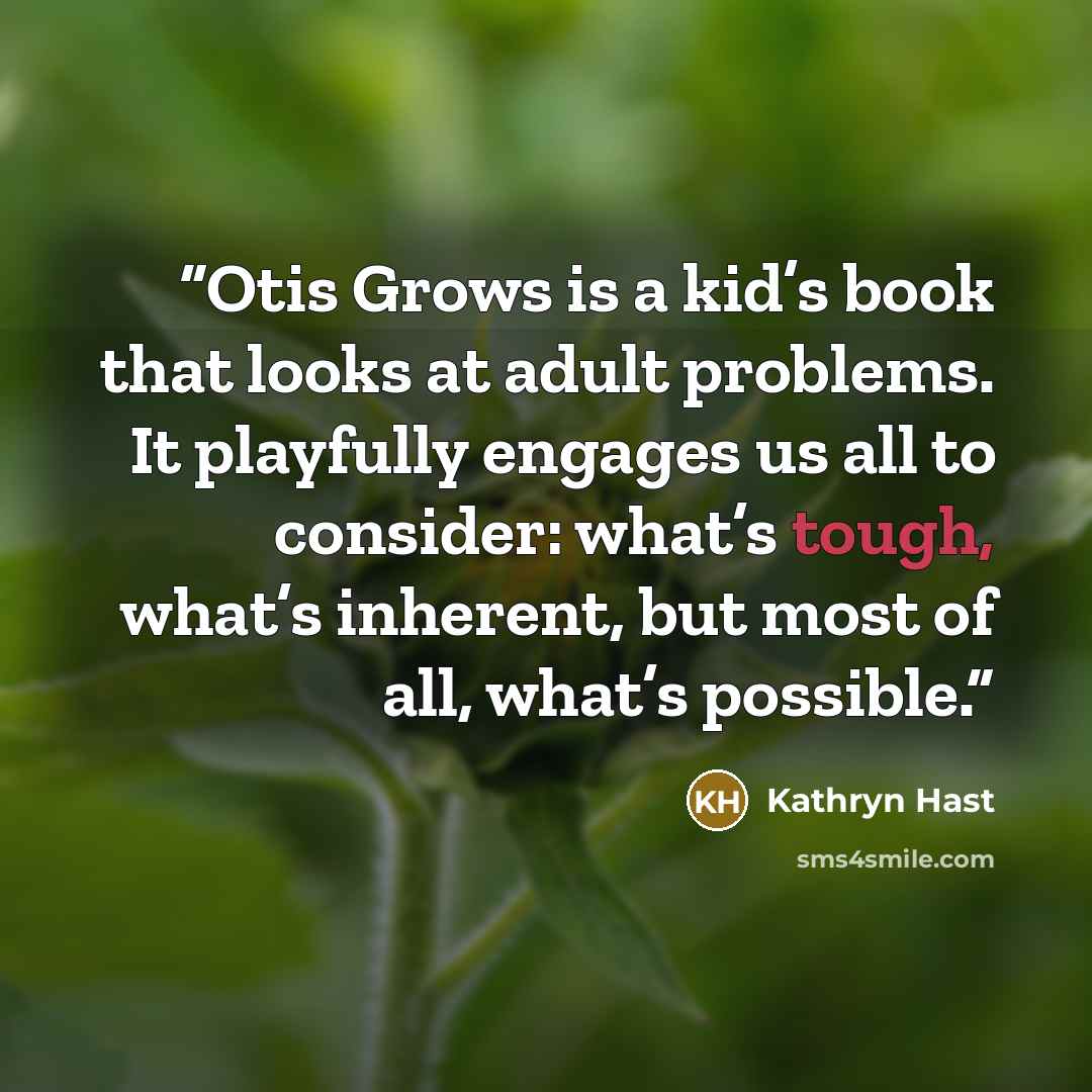 “Otis Grows is a kid’s book that looks at adult problems. It playfully engages us all to consider: what’s tough, what’s inherent, but most of all, what’s possible.” quote by Kathryn Hast