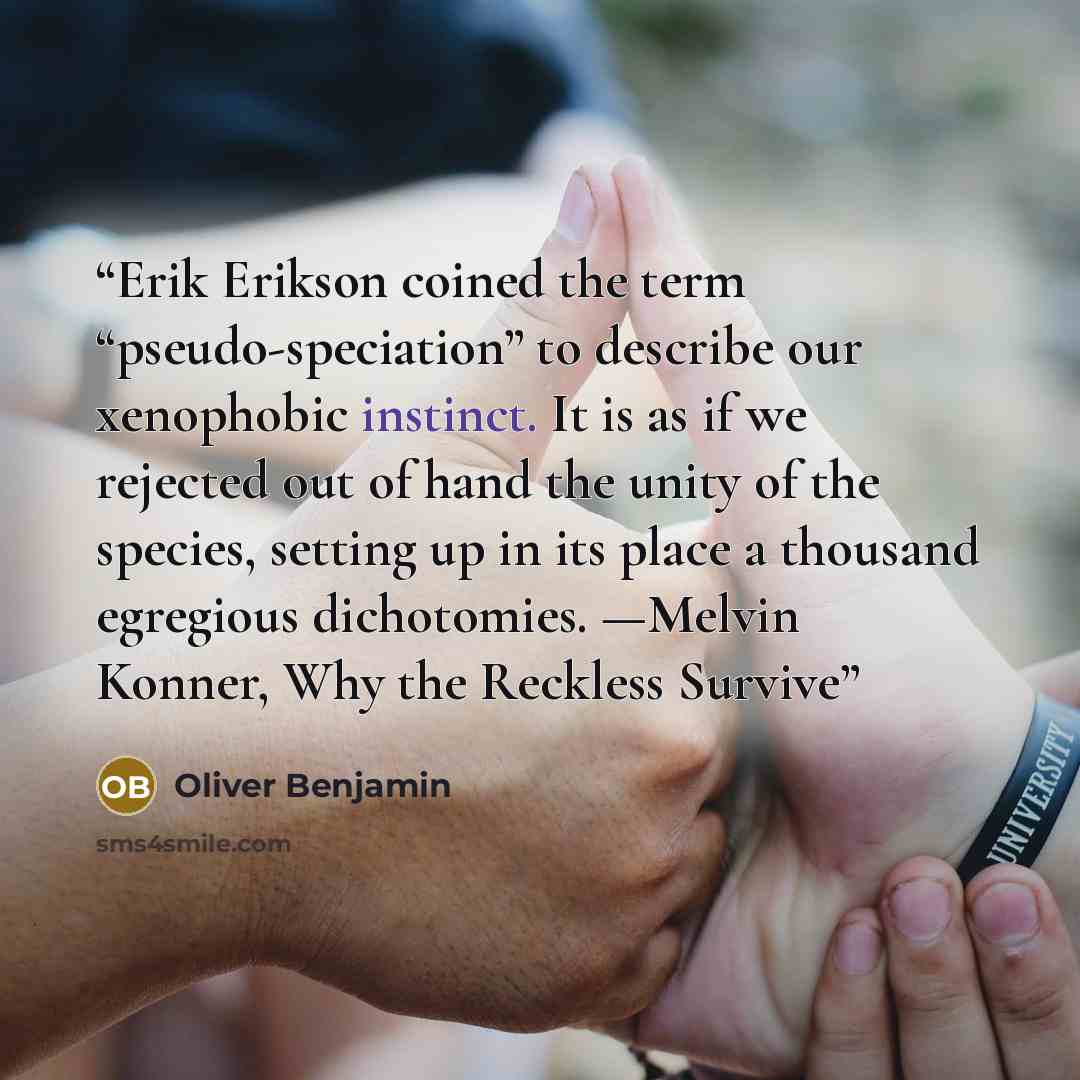 “Erik Erikson coined the term “pseudo-speciation” to describe our xenophobic instinct. It is as if we rejected out of hand the unity of the species, setting up in its place a thousand egregious dichotomies. —Melvin Konner, Why the Reckless Survive” quote by Oliver Benjamin