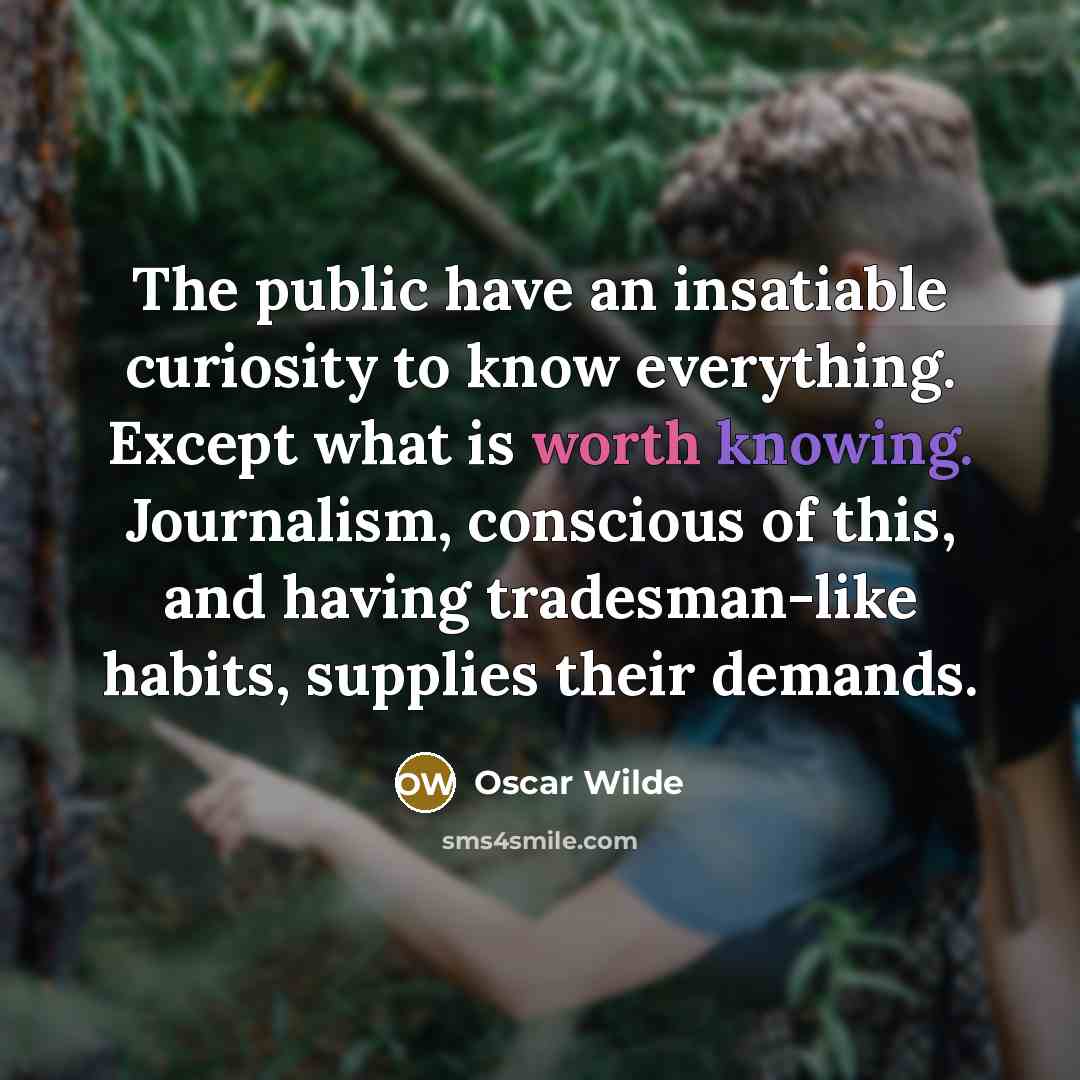 “The public have an insatiable curiosity to know everything. Except what is worth knowing. Journalism, conscious of this, and having tradesman-like habits, supplies their demands.” quote by Oscar Wilde