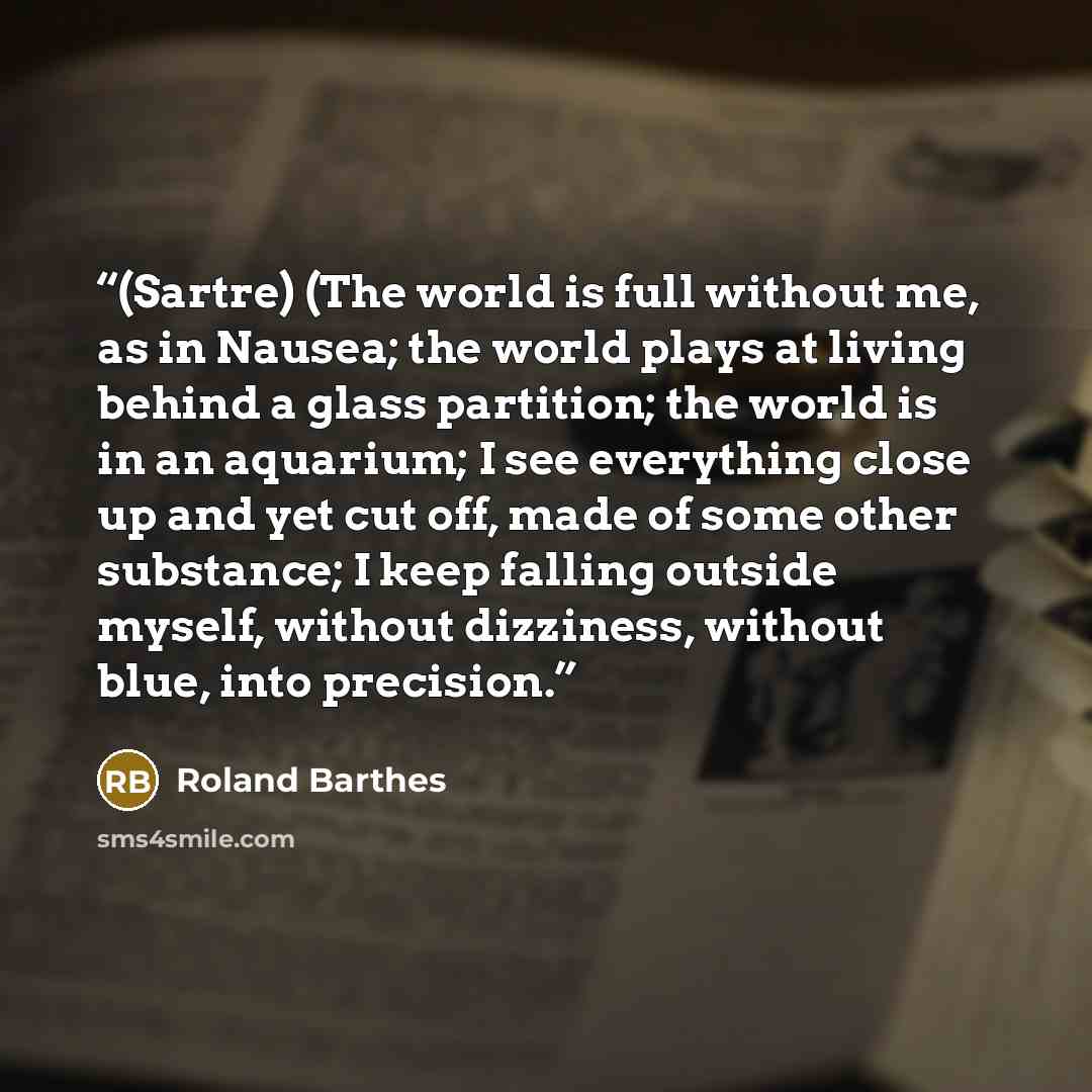 “(Sartre) (The world is full without me, as in Nausea; the world plays at living behind a glass partition; the world is in an aquarium; I see everything close up and yet cut off, made of some other substance; I keep falling outside myself, without dizziness, without blue, into precision.” quote by Roland Barthes