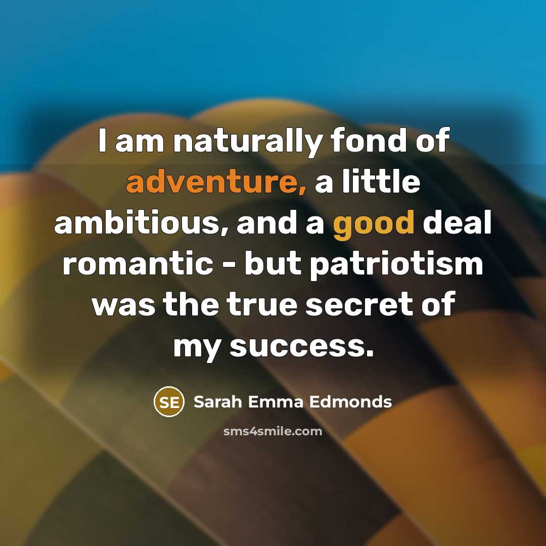 “I am naturally fond of adventure, a little ambitious, and a good deal romantic - but patriotism was the true secret of my success.” quote by Sarah Emma Edmonds