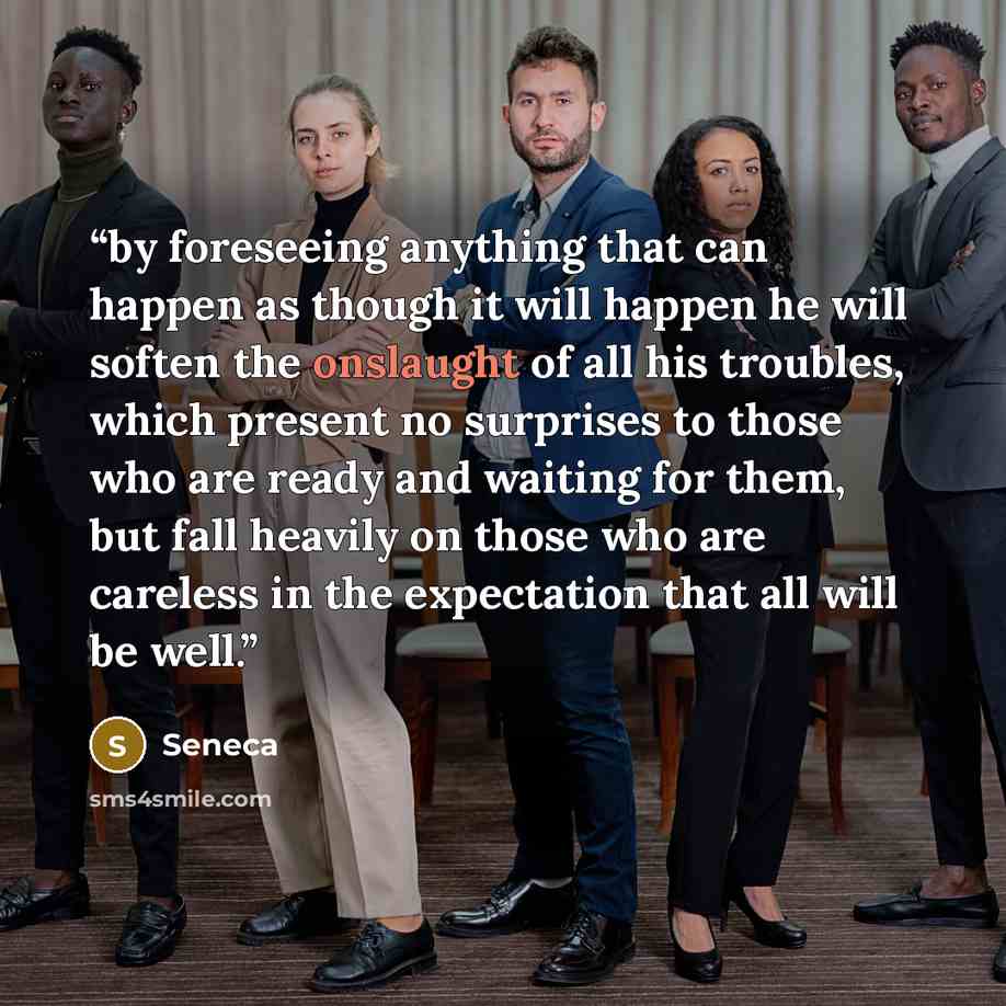 “by foreseeing anything that can happen as though it will happen he will soften the onslaught of all his troubles, which present no surprises to those who are ready and waiting for them, but fall heavily on those who are careless in the expectation that all will be well.” quote by Seneca