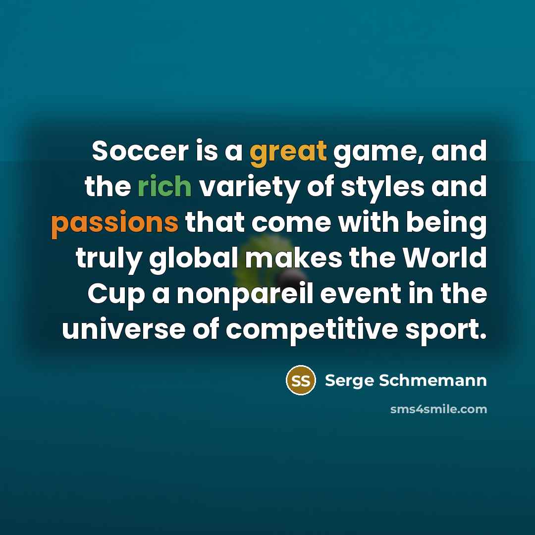 “Soccer is a great game, and the rich variety of styles and passions that come with being truly global makes the World Cup a nonpareil event in the universe of competitive sport.” quote by Serge Schmemann