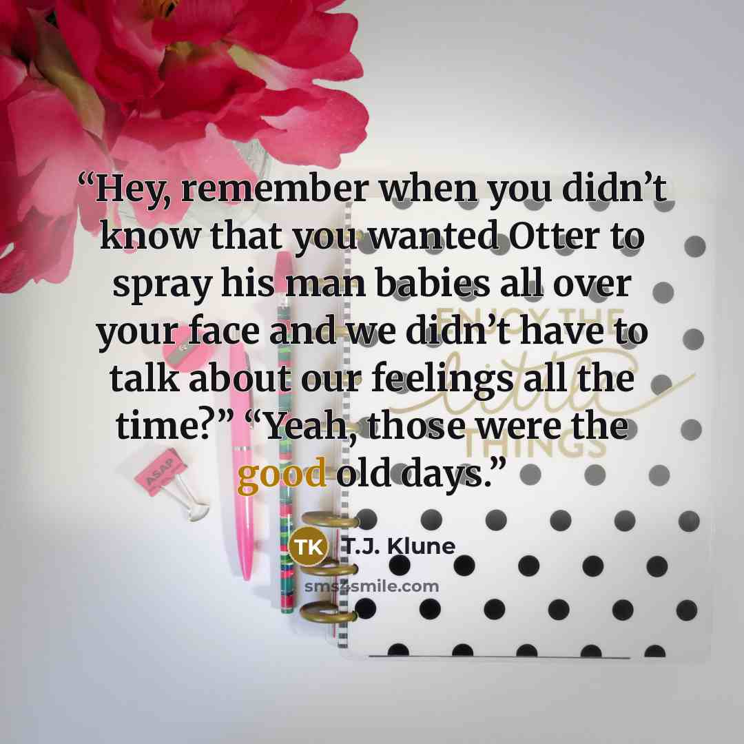 “Hey, remember when you didn’t know that you wanted Otter to spray his man babies all over your face and we didn’t have to talk about our feelings all the time?” “Yeah, those were the good old days.” quote by T.J. Klune
