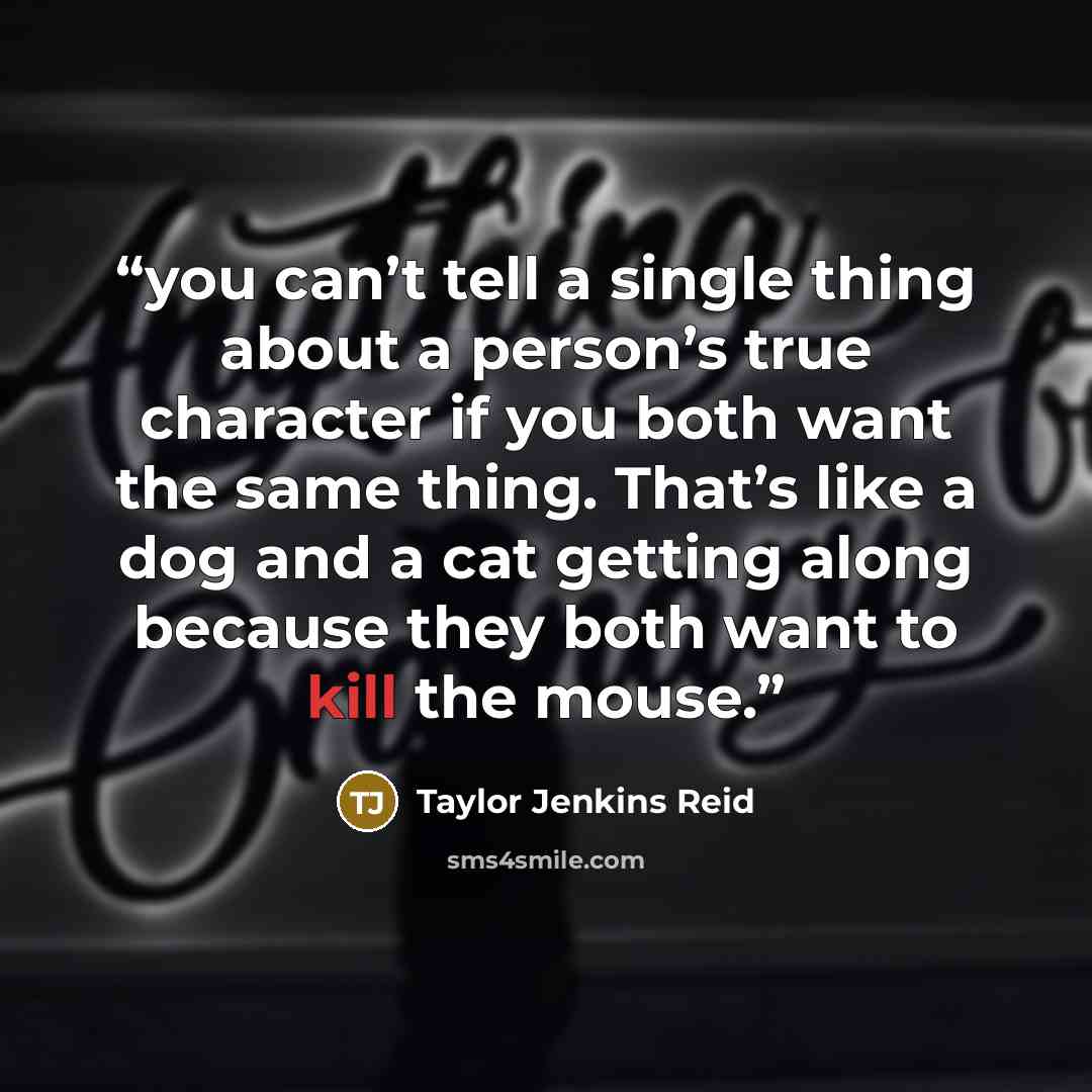“you can’t tell a single thing about a person’s true character if you both want the same thing. That’s like a dog and a cat getting along because they both want to kill the mouse.” quote by Taylor Jenkins Reid
