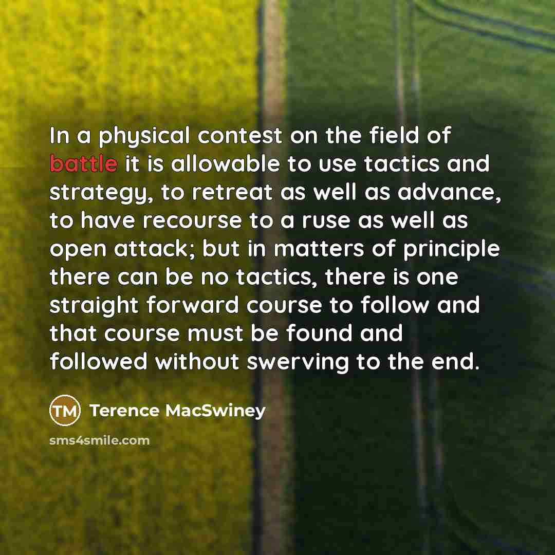“In a physical contest on the field of battle it is allowable to use tactics and strategy, to retreat as well as advance, to have recourse to a ruse as well as open attack; but in matters of principle there can be no tactics, there is one straight forward course to follow and that course must be…” quote by Terence MacSwiney