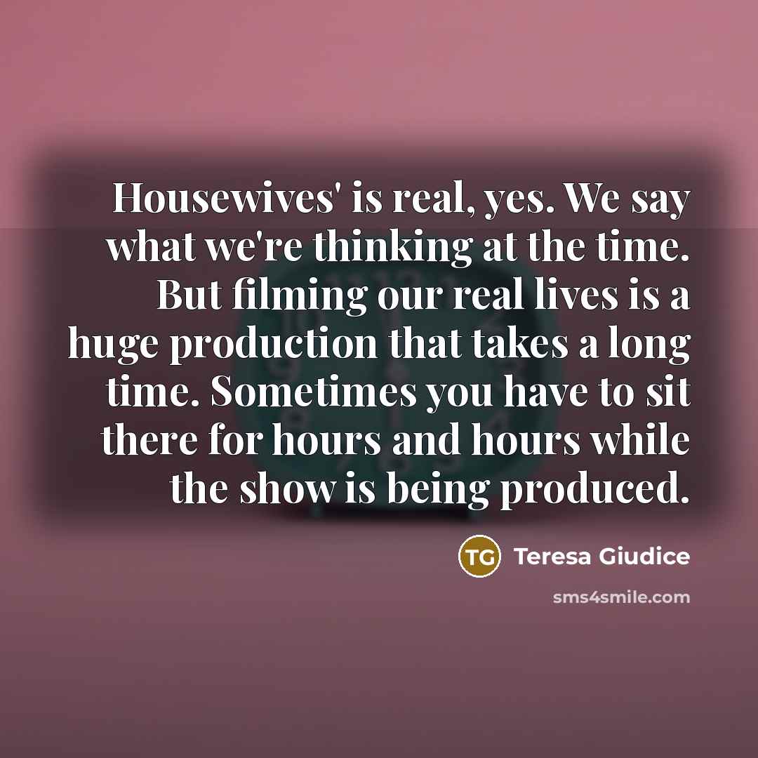 “Housewives' is real, yes. We say what we're thinking at the time. But filming our real lives is a huge production that takes a long time. Sometimes you have to sit there for hours and hours while the show is being produced.” quote by Teresa Giudice