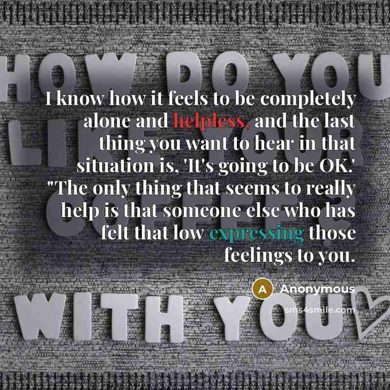 “I know how it feels to be completely alone and helpless, and the last thing you want to hear in that situation is, 'It's going to be OK.' "The only thing that seems to really help is that someone else who has felt that low expressing those feelings to you.” quote by Anonymous