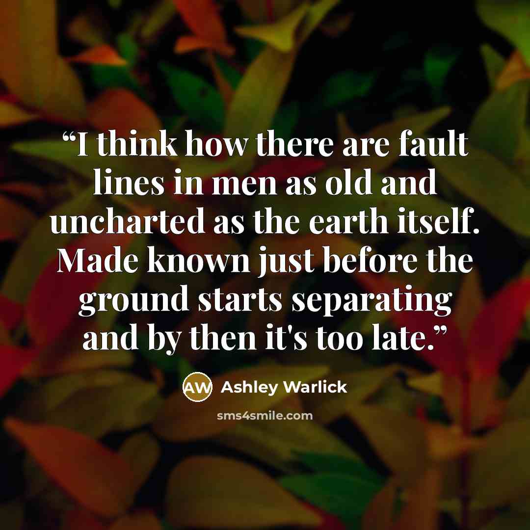 “I think how there are fault lines in men as old and uncharted as the earth itself. Made known just before the ground starts separating and by then it's too late.” quote by Ashley Warlick
