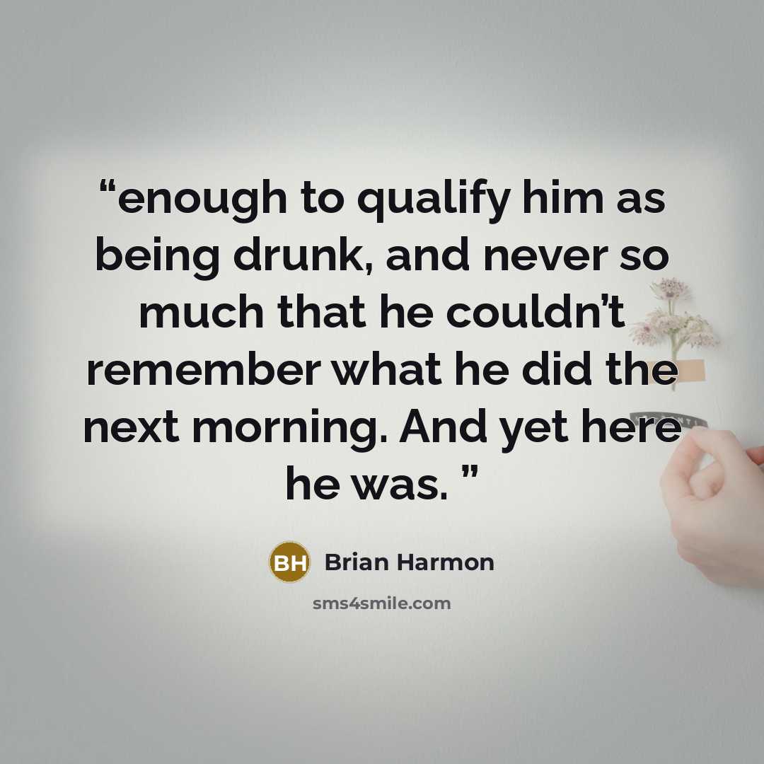 “enough to qualify him as being drunk, and never so much that he couldn’t remember what he did the next morning. And yet here he was.” quote by Brian Harmon