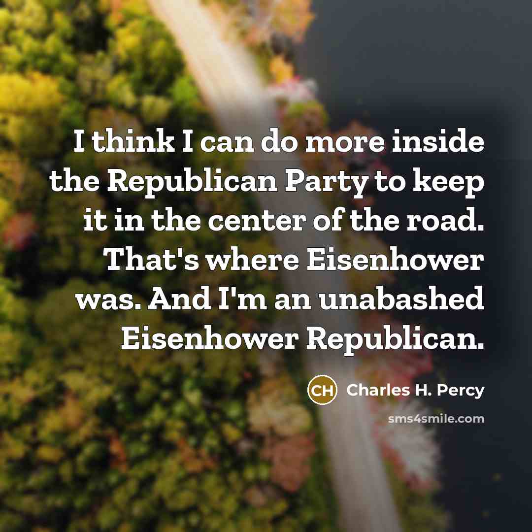 “I think I can do more inside the Republican Party to keep it in the center of the road. That's where Eisenhower was. And I'm an unabashed Eisenhower Republican.” quote by Charles H. Percy